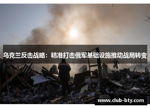 乌克兰反击战略：精准打击俄军基础设施推动战局转变
