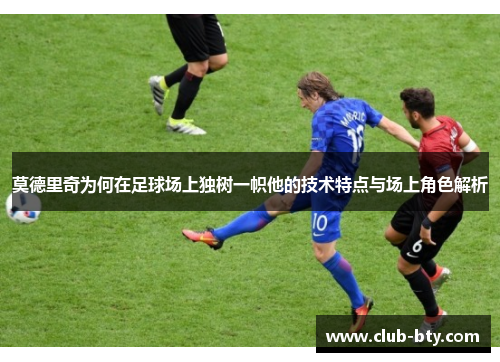 莫德里奇为何在足球场上独树一帜他的技术特点与场上角色解析