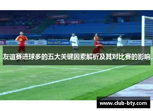 友谊赛进球多的五大关键因素解析及其对比赛的影响