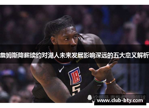 詹姆斯降薪续约对湖人未来发展影响深远的五大意义解析 詹姆斯降薪续约对湖人未来发展影响深远的五大意义解析