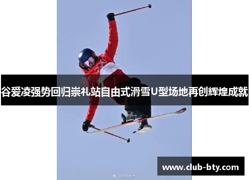 谷爱凌强势回归崇礼站自由式滑雪U型场地再创辉煌成就 谷爱凌强势回归崇礼站自由式滑雪U型场地再创辉煌成就