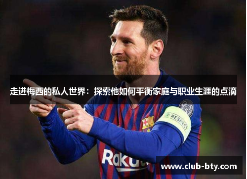 走进梅西的私人世界：探索他如何平衡家庭与职业生涯的点滴