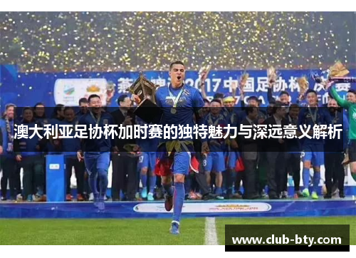 澳大利亚足协杯加时赛的独特魅力与深远意义解析 澳大利亚足协杯加时赛的独特魅力与深远意义解析