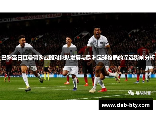 巴黎圣日耳曼豪购战略对球队发展与欧洲足球格局的深远影响分析