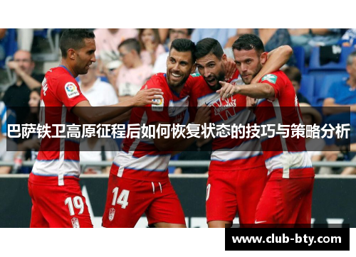 巴萨铁卫高原征程后如何恢复状态的技巧与策略分析